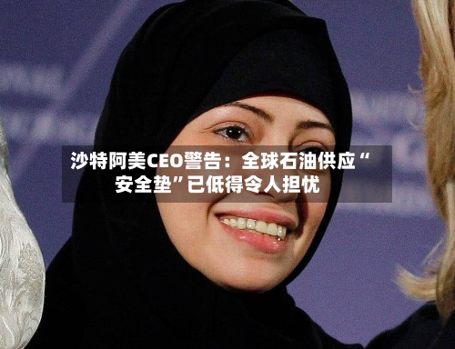 沙特阿美CEO警告:全球石油供应“安全垫”已低得令人担忧