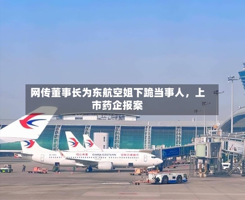 网传董事长为东航空姐下跪当事人	，上市药企报案-第2张图片