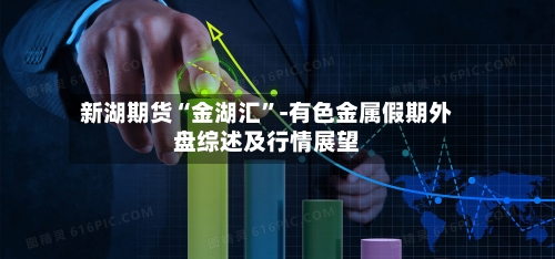 新湖期货“金湖汇”-有色金属假期外盘综述及行情展望-第2张图片