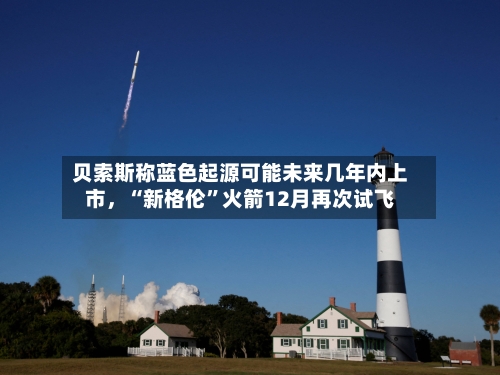 贝索斯称蓝色起源可能未来几年内上市，“新格伦	”火箭12月再次试飞-第3张图片