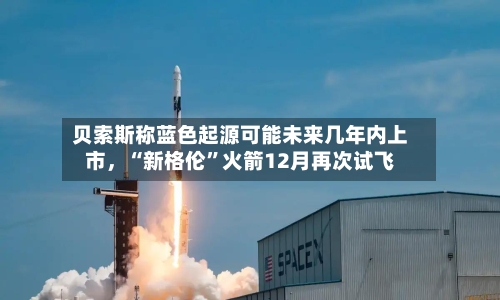 贝索斯称蓝色起源可能未来几年内上市，“新格伦”火箭12月再次试飞
