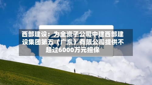 西部建设:为全资子公司中建西部建设集团第五(广东)有限公司提供不超过6000万元担保