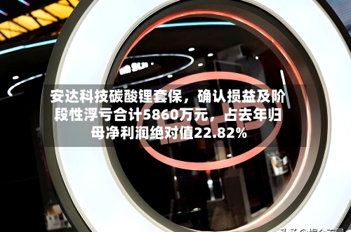 安达科技碳酸锂套保,确认损益及阶段性浮亏合计5860万元,占去年归母净利润绝对值22.82%