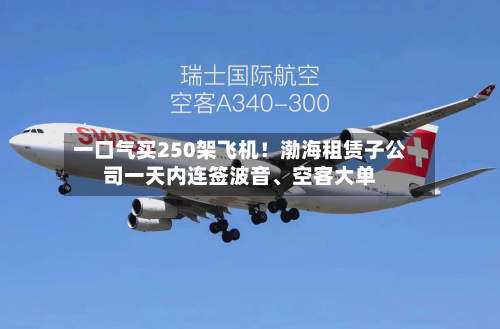 一口气买250架飞机！渤海租赁子公司一天内连签波音、空客大单-第2张图片