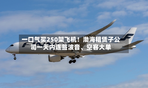 一口气买250架飞机!渤海租赁子公司一天内连签波音、空客大单