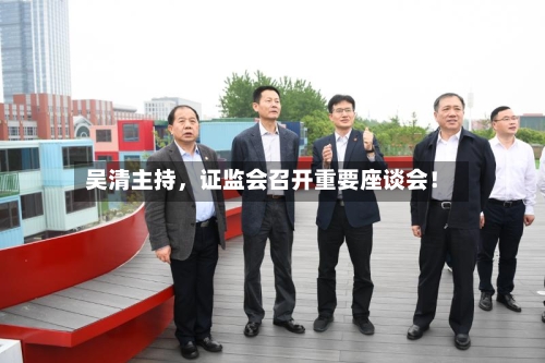 吴清主持,证监会召开重要座谈会!