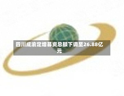 四川成渝定增募资总额下调至26.88亿元